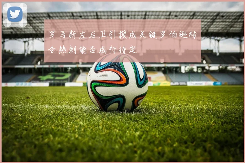 罗马新左后卫引援成关键罗伯逊转会热刺能否成行待定